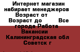 Интернет-магазин набирает менеджеров › Возраст от ­ 18 › Возраст до ­ 58 - Все города Работа » Вакансии   . Калининградская обл.,Советск г.